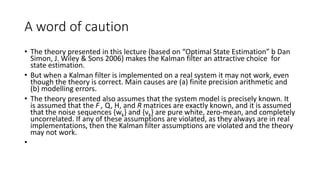 A word of caution
• The theory presented in this lecture (based on “Optimal State Estimation” b Dan
Simon, J. Wiley & Sons 2006) makes the Kalman filter an attractive choice for
state estimation.
• But when a Kalman filter is implemented on a real system it may not work, even
though the theory is correct. Main causes are (a) finite precision arithmetic and
(b) modelling errors.
• The theory presented also assumes that the system model is precisely known. It
is assumed that the F , Q, H, and R matrices are exactly known, and it is assumed
that the noise sequences {wk} and {vk} are pure white, zero-mean, and completely
uncorrelated. If any of these assumptions are violated, as they always are in real
implementations, then the Kalman filter assumptions are violated and the theory
may not work.
•
 