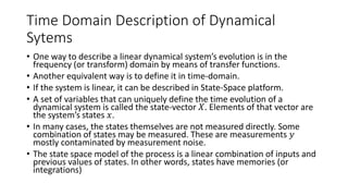 Time Domain Description of Dynamical
Sytems
• One way to describe a linear dynamical system’s evolution is in the
frequency (or transform) domain by means of transfer functions.
• Another equivalent way is to define it in time-domain.
• If the system is linear, it can be described in State-Space platform.
• A set of variables that can uniquely define the time evolution of a
dynamical system is called the state-vector 𝑋. Elements of that vector are
the system’s states 𝑥.
• In many cases, the states themselves are not measured directly. Some
combination of states may be measured. These are measurements 𝑦
mostly contaminated by measurement noise.
• The state space model of the process is a linear combination of inputs and
previous values of states. In other words, states have memories (or
integrations)
 
