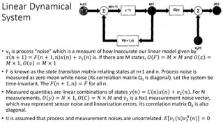 Linear Dynamical
System
• v1 is process “noise” which is a measure of how inaccurate our linear model given by
𝑥 𝑛 + 1 = 𝐹 𝑛 + 1, 𝑛 𝑥 𝑛 + 𝑣1(𝑛) is. If there are M states, 𝑂 𝐹 = 𝑀 × 𝑀 and 𝑂 𝑥 =
𝑀 × 1, 𝑂 𝑣 = 𝑀 × 1
• F is known as the state transition matrix relating states at n+1 and n. Process noise is
measured as zero mean white noise (its correlation matrix Q1 is diagonal). Let the system be
time-invariant. The 𝐹 𝑛 + 1, 𝑛 = 𝐹 for all n.
• Measured quantities are linear combinations of states 𝑦 𝑛 = 𝐶 𝑛 𝑥 𝑛 + 𝑣2 𝑛 . For N
measurements, 𝑂 𝑦 = 𝑁 × 1, 𝑂 𝐶 = N × 𝑀 and 𝑣2 is a Nx1 measurement noise vector,
which may represent sensor noise and linearization errors. Its correlation matrix Q2 is also
diagonal.
• It is assumed that process and measurement noises are uncorrelated. 𝐸 𝑣1 𝑛 𝑣2
𝐻
(𝑛) = 0
 