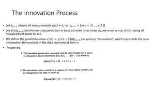 The Innovation Process
• Let 𝑦 𝑛−1 denote all measurements uptil n-1, i.e. 𝑦 𝑛−1 = 𝑦 𝑛 − 1 … 𝑦 1
• Let 𝑦(𝑛|𝑦 𝑛−1) be the one-step prediction or best estimate (min mean square error sense) of y(n) using all
measurement made till n-1.
• We define the prediction error 𝛼 𝑛 = 𝑦 𝑛 − 𝑦(𝑛|𝑦 𝑛−1) as process “innovation”, which represents the new
information (innovation) in the data observed at time n.
• Properties:
 