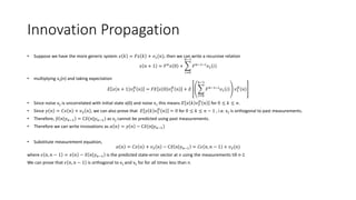 Innovation Propagation
• Suppose we have the more generic system 𝑥 𝑘 = 𝐹𝑥 𝑘 + 𝑣1(𝑛), then we can write a recursive relation
𝑥 𝑛 + 1 = 𝐹 𝑛
𝑥 0 +
𝑖=0
𝑛−1
𝐹 𝑛−1−𝑖
𝑣1 𝑖
• multiplying v2(n) and taking expectation
𝐸 𝑥 𝑛 + 1 𝑣2
𝐻
𝑛 = 𝐹𝐸 𝑥 0 𝑣2
𝐻
𝑛 + 𝐸
𝑖=0
𝑛−1
𝐹 𝑛−1−𝑖
𝑣1 𝑖 𝑣2
𝐻
𝑛
• Since noise v2 is uncorrelated with initial state x(0) and noise v1 this means 𝐸 𝑥 𝑘 𝑣2
𝐻
𝑛 for 0 ≤ 𝑘 ≤ 𝑛.
• Since 𝑦 𝑛 = 𝐶𝑥 𝑛 + 𝑣2 𝑛 , we can also prove that 𝐸 𝑦 𝑘 𝑣2
𝐻
𝑛 = 0 for 0 ≤ 𝑘 ≤ 𝑛 − 1 , i.e. v2 is orthogonal to past measurements.
• Therefore, 𝑦 𝑛 𝑦 𝑛−1 = C 𝑥(𝑛|𝑦 𝑛−1) as v2 cannot be predicted using past measurements.
• Therefore we can write innovations as 𝛼 𝑛 = 𝑦 𝑛 − C 𝑥(𝑛|𝑦 𝑛−1)
• Substitute measurement equation,
𝛼 𝑛 = 𝐶𝑥 𝑛 + 𝑣2 𝑛 − C 𝑥 𝑛 𝑦 𝑛−1 = 𝐶𝜖 𝑛, 𝑛 − 1 + 𝑣2(𝑛)
where 𝜖 𝑛, 𝑛 − 1 = 𝑥 𝑛 − 𝑥 𝑛 𝑦 𝑛−1 is the predicted state-error vector at n using the measurements till n-1
We can prove that 𝜖 𝑛, 𝑛 − 1 is orthogonal to v1 and v2 for for all times less than n.
 
