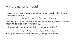 A more generic model
• Suppose we have a more generalized process model of a discrete-
time linear system
𝑥 𝑘 = 𝐹𝑘−1 𝑥 𝑘−1 + 𝐺 𝑘−1 𝑢 𝑘−1 + 𝑤 𝑘−1
where uk is a known and deterministic input and wk is Gaussian zero-
mean white noise with covariance Qk.
• How does the mean of the state xk change with time?
𝑥 𝑘 = 𝐸 𝑥 𝑘 = 𝐹𝑘−1 𝑥 𝑘−1 + 𝐺 𝑘−1 𝑢 𝑘−1
• Now, how does the covariance of xk change with time?
 