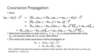 Covariance Propagation
• Since
• Note that innovation or state error 𝜖 𝑘 = 𝑥 𝑘 − 𝑥 𝑘 is uncorrelated with noise
wk-1 (or process noise at k-1, as we said earlier)
• This means the state covariance matrix propagates as
This is called the discrete-time Lyapunov equation or Stein equation. Also note that since x0 and wi are
Gaussian 𝑥 𝑘 = 𝑁( 𝑥 𝑘, 𝑃𝑘)
 