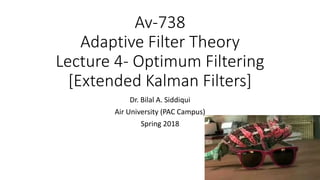 Av-738
Adaptive Filter Theory
Lecture 4- Optimum Filtering
[Extended Kalman Filters]
Dr. Bilal A. Siddiqui
Air University (PAC Campus)
Spring 2018
 