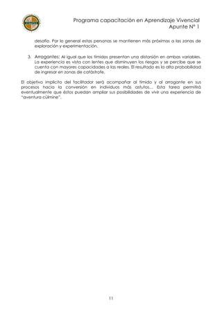 Programa capacitación en Aprendizaje Vivencial
Apunte N° 1
11
desafío. Por lo general estas personas se mantienen más próximas a las zonas de
exploración y experimentación.
3. Arrogantes: Al igual que los tímidos presentan una distorsión en ambas variables.
La experiencia es vista con lentes que disminuyen los riesgos y se percibe que se
cuenta con mayores capacidades a las reales. El resultado es la alta probabilidad
de ingresar en zonas de catástrofe.
El objetivo implícito del facilitador será acompañar al tímido y al arrogante en sus
procesos hacia la conversión en individuos más astutos… Esta tarea permitirá
eventualmente que éstos puedan ampliar sus posibilidades de vivir una experiencia de
“aventura cúlmine”.
 
