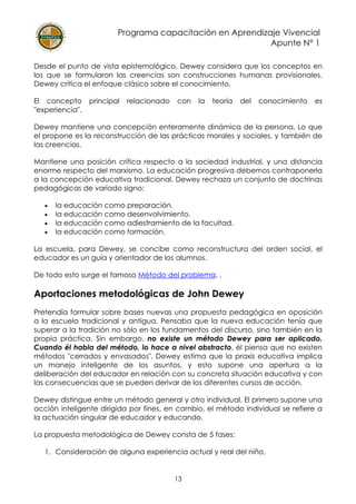 Programa capacitación en Aprendizaje Vivencial
Apunte N° 1
13
Desde el punto de vista epistemológico, Dewey considera que los conceptos en
los que se formularon las creencias son construcciones humanas provisionales.
Dewey critica el enfoque clásico sobre el conocimiento.
El concepto principal relacionado con la teoría del conocimiento es
"experiencia".
Dewey mantiene una concepción enteramente dinámica de la persona. Lo que
el propone es la reconstrucción de las prácticas morales y sociales, y también de
las creencias.
Mantiene una posición crítica respecto a la sociedad industrial, y una distancia
enorme respecto del marxismo. La educación progresiva debemos contraponerla
a la concepción educativa tradicional. Dewey rechaza un conjunto de doctrinas
pedagógicas de variado signo:
• la educación como preparación.
• la educación como desenvolvimiento.
• la educación como adiestramiento de la facultad.
• la educación como formación.
La escuela, para Dewey, se concibe como reconstructura del orden social, el
educador es un guía y orientador de los alumnos.
De todo esto surge el famoso Método del problema. .
Aportaciones metodológicas de John Dewey
Pretendía formular sobre bases nuevas una propuesta pedagógica en oposición
a la escuela tradicional y antigua. Pensaba que la nueva educación tenía que
superar a la tradición no sólo en los fundamentos del discurso, sino también en la
propia práctica. Sin embargo, no existe un método Dewey para ser aplicado.
Cuando él habla del método, lo hace a nivel abstracto, él piensa que no existen
métodos "cerrados y envasados". Dewey estima que la praxis educativa implica
un manejo inteligente de los asuntos, y esto supone una apertura a la
deliberación del educador en relación con su concreta situación educativa y con
las consecuencias que se pueden derivar de los diferentes cursos de acción.
Dewey distingue entre un método general y otro individual. El primero supone una
acción inteligente dirigida por fines, en cambio, el método individual se refiere a
la actuación singular de educador y educando.
La propuesta metodológica de Dewey consta de 5 fases:
1. Consideración de alguna experiencia actual y real del niño.
 