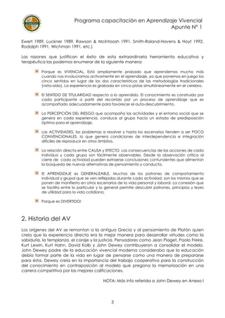 Programa capacitación en Aprendizaje Vivencial
Apunte N° 1
3
Ewert 1989, Luckner 1989, Rawson & McIntoosh 1991, Smith-Roland-Havens & Hoyt 1992,
Rodolph 1991, Wichman 1991, etc.)
Las razones que justifican el éxito de esta extraordinaria herramienta educativa y
terapéutica las podemos enumerar de la siguiente manera:
Porque es VIVENCIAL. Está ampliamente probado que aprendemos mucho más
cuando nos involucramos activamente en el aprendizaje, ya que ponemos en juego los
cinco sentidos en lugar de los dos característicos de las metodologías tradicionales
(vista-oído). La experiencia es grabada en cinco pistas simultáneamente en el cerebro.
El SENTIDO DE TITULARIDAD respecto a lo aprendido. El conocimiento es construido por
cada participante a partir del recorrido por un proceso de aprendizaje que es
acompañado adecuadamente para favorecer el auto-descubrimiento.
La PERCEPCIÓN DEL RIESGO que acompaña las actividades y el entorno social que se
genera en cada experiencia, conduce al grupo hacia un estado de predisposición
óptimo para el aprendizaje.
Las ACTIVIDADES, los problemas a resolver y hasta los escenarios tienden a ser POCO
CONVENCIONALES, lo que genera condiciones de interdependencia e integración
difíciles de reproducir en otros ámbitos.
La relación directa entre CAUSA y EFECTO. Las consecuencias de las acciones de cada
individuo y cada grupo son fácilmente observables. Desde la observación crítica al
cierre de cada actividad pueden extraerse conclusiones contundentes que alimentan
la búsqueda de nuevas alternativas de pensamiento y conducta.
El APRENDIZAJE es GENERALIZABLE. Muchos de los patrones de comportamiento
individual y grupal que se ven reflejados durante cada actividad, son los mismos que se
ponen de manifiesto en otros escenarios de la vida personal y laboral. La conexión que
se facilita entre lo particular y lo general permite descubrir patrones, principios y leyes
de utilidad para la vida cotidiana.
Porque es DIVERTIDO!
2. Historia del AV
Los orígenes del AV se remontan a la antigua Grecia y al pensamiento de Platón quien
creía que la experiencia directa era la mejor manera para desarrollar virtudes como la
sabiduría, la templanza, el coraje y la justicia. Pensadores como Jean Piaget, Paolo Freire,
Kurt Lewin, Kurt Hahn, David Kolb y John Dewey contribuyeron a consolidar el modelo.
John Dewey padre de la educación vivencial moderna consideraba que la educación
debía formar parte de la vida en lugar de pensarse como una manera de prepararse
para ésta. Dewey creía en la importancia del trabajo cooperativo para la construcción
del conocimiento en contraposición al modelo que pregona la memorización en una
carrera competitiva por las mejores calificaciones.
NOTA: Más info referida a John Dewey en Anexo I
 