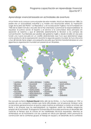 Programa capacitación en Aprendizaje Vivencial
Apunte N° 1
4
Aprendizaje vivencial basado en actividades de aventura
A Kurt Hahn se lo conoce como el padre de este modelo. Nació en Alemania en 1886. Su
padre era un acaudalado industrial y su madre una reconocida artista. Su inspiración
surge de la obra de Platón “La República” y en la educación inglesa. Fue el fundador en
1920 de la Salem Schule o Escuela de la Paz orientada a promover la responsabilidad, la
equidad, la justicia social, el respeto y el servicio a la comunidad. Estos principios en
oposición al nazismo y que él defendía abiertamente lo llevaron a los campos de
concentración. Fue liberado por pedido del gobierno inglés y desde el exilio en ese país
fundó una nueva escuela en un castillo abandonado que tuvo que abandonar luego
como producto de la expropiación durante la segunda guerra mundial. Se fue a Escocia
y fue allí donde tiene origen una pequeña escuela que terminó transformándose en una
gigantesca organización mundial con presencia en 34 países.
• AUSTRALIA
• BELGIUM
• BERMUDA
• BRAZIL
• BRUNEI
• BULGARIA
• CANADA
• COSTA RICA
• CROATIA
• CZECH REPUBLIC
• ECUADOR
• FINLAND
• GERMANY
• HONG KONG
• INDIA BHARAT
• INDIA-HIMALAYA
• INDONESIA
• JAPAN
• KOREA
• MALAYSIA
• MEXICO
• NEW ZEALAND
• OMAN
• ROMANIA
• SABAH
• SINGAPORE
• SLOVAKIA
• SOUTH AFRICA
• SPAIN
• SRI LANKA
• TAIWAN
• U.K.
• USA
• ZIMBABWE
Esa escuela se llamo Outward Bound (Más allá de los límites…) y fue fundada en 1941 a
pedido de una compañía naviera que tenía dificultades con el personal. Estaban ante
un recambio generacional en el que los viejos marinos se retiraban o morían en el Mar del
Norte y los jóvenes que los reemplazaban no lograban resistir las terribles exigencias
propias de la actividad. El programa Outward Bound buscaba promover el desarrollo del
carácter al tiempo que se instruía en las habilidades técnicas requeridas. Mientras se
entrenaban en el movimiento con las cuerdas en altura por ejemplo, Hahn promovía la
construcción de la confianza grupal, el trabajo en equipo y el desarrollo de la confianza
 