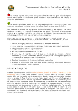 Programa capacitación en Aprendizaje Vivencial
Apunte N° 1
8
Un remero experto navegando en aguas calmas tendrá una gran habilidad para
actuar pero pocas oportunidades para aplicarlas (baja percepción del riesgo) y
terminará aburriéndose.
Un remero novato en aguas blancas tendrá pocas habilidades para actuar y una
exigencia elevada del contexto, lo que elevará significativamente sus ansiedades.
Una persona en estado de flujo pierde noción del tiempo y del espacio. “Se hace
presente” y el pasado y futuro se desvanecen en una sensación que integra el disfrute, el
esfuerzo y el equilibrio dinámico. Las diferentes actividades que promovemos en la
naturaleza permiten llevar la experiencia hacia esas regiones.
Siete claves para promover el estado de flujo y la motivación en AV
1. Política de riesgo por elección y manifiesto de derechos personales
2. Hacer explícitas las expectativas y promover la definición de una visión deseada
3. Integrar acción y reflexión equilibradamente
4. Redireccionar interacciones hacia la tarea
5. Generar espacios donde cada individuo pueda ejercer su derecho a tomar
decisiones y hacerse responsable por las consecuencias. El integrante participa
activamente en el resultado de su experiencia.
6. Equilibrar percepción de riesgo con habilidad para actuar
7. Estimular la motivación y la búsqueda de la superación reforzando feedback
positivo sobre logros y potencialidades
Estado de flujo grupal
Cuando se trabaja con grupos cada individuo traerá su propia “habilidad para
responder” a cada una de las experiencias que formarán parte del programa. Si bien
resulta difícil por momentos promover contextos donde “todos” los integrantes puedan
estar en estado de flujo simultáneamente, habrá que ir identificando estrategias para
que nadie quede excluido de esta experiencia. Esta tarea requiere el conocer muy bien
las implicancias y exigencias de las actividades que se desarrollarán y el ir adaptando
estilos de liderazgo, técnicas de intervención e incluso actividades durante la marcha,
para promover condiciones que se ajusten al perfil de cada integrante. Por ejemplo
puede darse el caso de un integrante que no vea como desafío el ascenso a una
montaña, pero quizás sí encuentre como desafío el compartir una carpa con sus
compañeros. Las exigencias que lleven al estado de flujo pueden ser de naturaleza física,
mental y/o emocional.
 