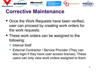 10
Corrective Maintenance
 Once the Work Requests have been verified,
user can proceed by creating work orders for
the work requests.
 These work orders can be assigned to the
following:
 Internal Staff
 External Contractor / Service Provider (They can
also login if they have user access license). These
users can only view work orders assigned to them.
 