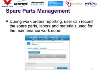 13
Spare Parts Management
 During work orders reporting, user can record
the spare parts, labors and materials used for
the maintenance work done.
 