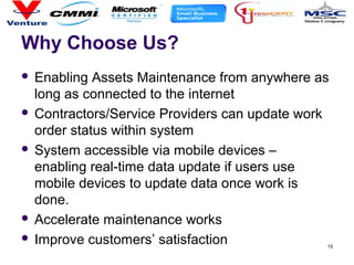 Why Choose Us?
 Enabling Assets Maintenance from anywhere as
long as connected to the internet
 Contractors/Service Providers can update work
order status within system
 System accessible via mobile devices –
enabling real-time data update if users use
mobile devices to update data once work is
done.
 Accelerate maintenance works
 Improve customers’ satisfaction 15
 