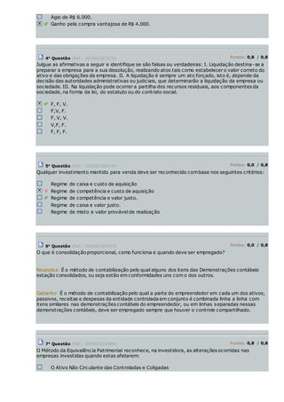 Ágio de R$ 6.000.
Ganho pela compra vantajosa de R$ 4.000.
4a
Questão (Ref.: 201002323379) Pontos: 0,8 / 0,8
Julgue as afirmativas a seguir e identifique se são falsas ou verdadeiras: I. Liquidação destina-se a
preparar a empresa para a sua dissolução, realizando atos tais como estabelecer o valor correto do
ativo e das obrigações da empresa. II. A liquidação é sempre um ato forçado, isto é, depende da
decisão das autoridades administrativas ou judiciais, que determinarão a liquidação da empresa ou
sociedade. III. Na liquidação pode ocorrer a partilha dos recursos residuais, aos componentes da
sociedade, na forma da lei, do estatuto ou do contrato social.
F, F, V.
F,V, F.
F, V, V.
V,F, F.
F, F, F.
5a
Questão (Ref.: 201002305070) Pontos: 0,0 / 0,8
Qualquer investimento mantido para venda deve ser reconhecido combase nos seguintes critérios:
Regime de caixa e custo de aquisição
Regime de competência e custo de aquisição
Regime de competência e valor justo.
Regime de caixa e valor justo.
Regime de misto e valor provável de realização
6a
Questão (Ref.: 201002324337) Pontos: 0,0 / 0,8
O que é consolidação proporcional, como funciona e quando deve ser empregado?
Resposta: É o método de contabilização pelo qual alguns dos itens das Demonstrações contábeis
estação consolidados, ou seja estão em conformidades uns com o dos outros.
Gabarito: É o método de contabilização pelo qual a parte do empreendedor em cada um dos ativos,
passivos, receitas e despesas da entidade controlada em conjunto é combinada linha a linha com
itens similares nas demonstrações contábeis do empreendedor, ou em linhas separadas nessas
demonstrações contábeis, deve ser empregado sempre que houver o controle compartilhado.
7a
Questão (Ref.: 201002322858) Pontos: 0,8 / 0,8
O Método da Equivalência Patrimonial reconhece, na investidora, as alterações ocorridas nas
empresas investidas quando estas afetarem:
O Ativo Não Circulante das Controladas e Coligadas
 