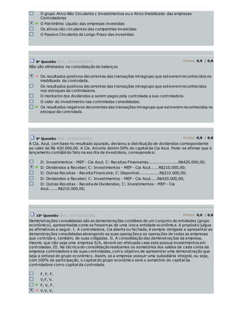 O grupo Ativo Não Circulante ¿ Investimentos ou o Ativo Imobilizado das empresas
Controladoras
O Patrimônio Líquido das empresas investidas
Os ativos não circulantes das companhias investidas
O Passivo Circulante de Longo Prazo das investidas
8a
Questão (Ref.: 201002323407) Pontos: 0,0 / 0,8
Não são eliminados na consolidação de balanços
Os resultados positivos decorrentes das transações intragrupo que estiveremreconhecidos no
imobilizado da controlada.
Os resultados positivos decorrentes das transações intragrupo que estiveremreconhecidos
nos estoques da controladora.
O montante dos dividendos a serem pagos pela controlada a sua controladora.
O valor do investimento nas controladas consolidadas.
Os resultados negativos decorrentes das transações intragrupo que estiverem reconhecidos no
estoque da controlada.
9a
Questão (Ref.: 201002305052) Pontos: 0,8 / 0,8
A Cia. Azul, com base no resultado apurado, declarou a distribuição de dividendos correspondente
ao valor de R$ 420.000,00. A Cia. Arcoiris detém 50% do capital da Cia Azul. Pode-se afirmar que o
lançamento contábil do fato na escrita da investidora, corresponde a:
D: Investimentos - MEP - Cia Azul; C: Receitas Financeiras.......................R$420.000,00;
D: Dividendos a Receber; C: Investimentos - MEP - Cia Azul......R$210.000,00;
D: Outras Receitas - Receita Financeira; C: Disponível...............R$210.000,00;
D: Dividendos a Receber; C: Investimentos - MEP - Cia Azul.....R$420.000,00;
D: Outras Receitas - Receita de Dividendos; C: Investimentos - MEP - Cia
Azul.......R$210.000,00;
10a
Questão (Ref.: 201002323390) Pontos: 0,0 / 0,8
Demonstrações consolidadas são as demonstrações contábeis de um conjunto de entidades (grupo
econômico), apresentadas como se fossemas de uma única entidade econômica. A propósito julgue
as afirmativas a seguir. I. A controladora, Cia aberta ou fechada, é sempre obrigada a apresentar as
demonstrações consolidadas abrangendo as suas operações e as operações de todas as empresas
que controla e, também, de suas coligadas. II. A consolidação das demonstrações da empresa,
mesmo que não seja uma empresa S/A, deverá ser efetuada caso esta possua investimentos em
controladas. III. Na técnica de consolidação realizamos os somatórios dos saldos de cada conta da
empresa controladora e de suas controladas, como objetivo de apresentar uma demonstração que
seja a síntese do grupo econômico. Assim, se a empresa possuir uma subsidiária integral, ou seja,
com 100% de participação, o capital do grupo econômico será o somatório do capital da
controladora como capital da controlada.
F, F, F.
V,F, V.
F, V, F.
V,V, V.
 