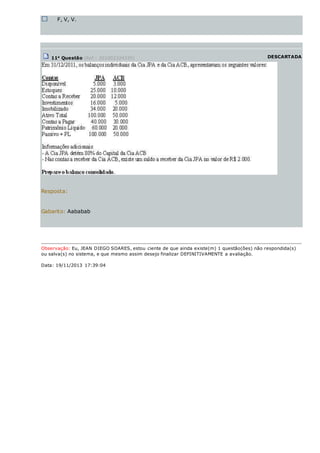 F, V, V.
11a
Questão (Ref.: 201002324335) DESCARTADA
Resposta:
Gabarito: Aababab
Observação: Eu, JEAN DIEGO SOARES, estou ciente de que ainda existe(m) 1 questão(ões) não respondida(s)
ou salva(s) no sistema, e que mesmo assim desejo finalizar DEFINITIVAMENTE a avaliação.
Data: 19/11/2013 17:39:04
 