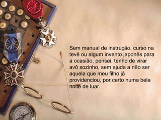 Sem manual de instrução, curso na tevê ou algum invento japonês para a ocasião, pensei, tenho de virar avô sozinho, sem ajuda a não ser aquela que meu filho já providenciou, por certo numa bela noite de luar. 