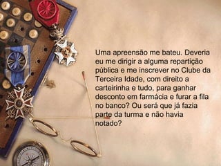 Uma apreensão me bateu. Deveria eu me dirigir a alguma repartição pública e me inscrever no Clube da Terceira Idade, com direito a carteirinha e tudo, para ganhar desconto em farmácia e furar a fila no banco? Ou será que já fazia parte da turma e não havia notado? 