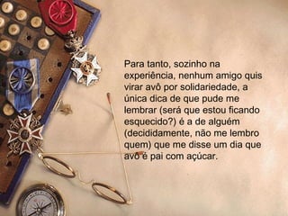 Para tanto, sozinho na experiência, nenhum amigo quis virar avô por solidariedade, a única dica de que pude me lembrar (será que estou ficando esquecido?) é a de alguém (decididamente, não me lembro quem) que me disse um dia que avô é pai com açúcar.  