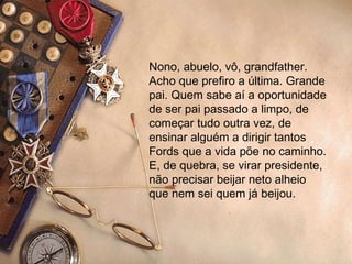 Nono, abuelo, vô, grandfather. Acho que prefiro a última. Grande pai. Quem sabe aí a oportunidade de ser pai passado a limpo, de começar tudo outra vez, de ensinar alguém a dirigir tantos Fords que a vida põe no caminho. E, de quebra, se virar presidente, não precisar beijar neto alheio que nem sei quem já beijou. 