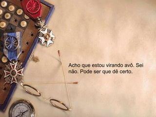 Acho que estou virando avô. Sei não. Pode ser que dê certo.  