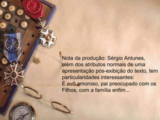 Nota da produção: Sérgio Antunes,  além dos atributos normais de uma  apresentação pós-exibição do texto, tem particularidades interessantes: É avô amoroso, pai preocupado com os Filhos, com a família enfim... 