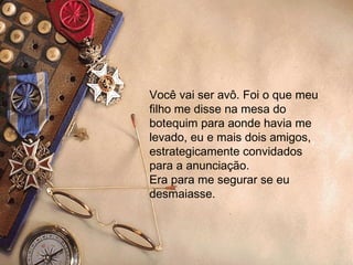 Você vai ser avô. Foi o que meu filho me disse na mesa do botequim para aonde havia me levado, eu e mais dois amigos, estrategicamente convidados para a anunciação. Era para me segurar se eu desmaiasse.  