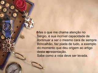 Mas o que me chama atenção no Sérgio, é sua incrível capacidade de continuar a ser o mesmo cara de sempre. Brincalhão, faz piada de tudo, a exemplo do momento que deu origem ao artigo  desta apresentação. Sabe como a vida deve ser levada. 