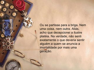 Ou se partisse para a briga. Nem uma coisa, nem outra. Aliás, acho que decepcionei a ilustre platéia. Na verdade, não senti exatamente o que deveria sentir alguém a quem se anuncia a imortalidade por mais uma geração.   