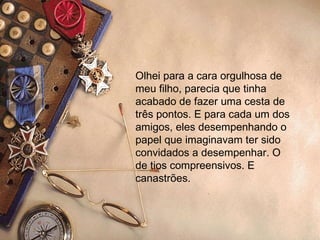 Olhei para a cara orgulhosa de meu filho, parecia que tinha acabado de fazer uma cesta de três pontos. E para cada um dos amigos, eles desempenhando o papel que imaginavam ter sido convidados a desempenhar. O de tios compreensivos. E canastrões. 