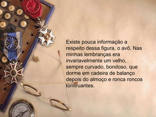 Existe pouca informação a respeito dessa figura, o avô. Nas minhas lembranças era invariavelmente um velho, sempre curvado, bondoso, que dorme em cadeira de balanço depois do almoço e ronca roncos tonitruantes. 
