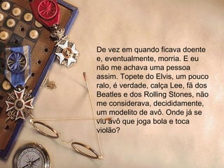 De vez em quando ficava doente e, eventualmente, morria. E eu não me achava uma pessoa assim. Topete do Elvis, um pouco ralo, é verdade, calça Lee, fã dos Beatles e dos Rolling Stones, não me considerava, decididamente, um modelito de avô. Onde já se viu avô que joga bola e toca violão?  
