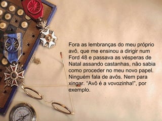 Fora as lembranças do meu próprio avô, que me ensinou a dirigir num Ford 48 e passava as vésperas de Natal assando castanhas, não sabia como proceder no meu novo papel. Ninguém fala de avôs. Nem para xingar. “Avô é a vovozinha!”, por exemplo.  