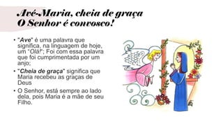 Avé-Maria, cheia de graça
O Senhor é convosco!
• "Ave" é uma palavra que
significa, na linguagem de hoje,
um “Olá!“; Foi com essa palavra
que foi cumprimentada por um
anjo;
• "Cheia de graça" significa que
Maria recebeu as graças de
Deus
• O Senhor, está sempre ao lado
dela, pois Maria é a mãe de seu
Filho.
 