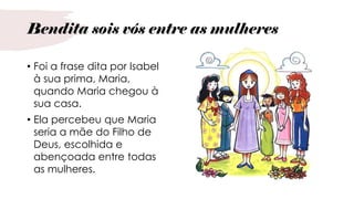 Bendita sois vós entre as mulheres
• Foi a frase dita por Isabel
à sua prima, Maria,
quando Maria chegou à
sua casa.
• Ela percebeu que Maria
seria a mãe do Filho de
Deus, escolhida e
abençoada entre todas
as mulheres.
 