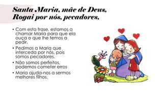 Santa Maria, mãe de Deus,
Rogai por nós, pecadores,
• Com esta frase, estamos a
chamar Maria para que ela
ouça o que lhe temos a
pedir.
• Pedimos a Maria que
interceda por nós, pois
somos pecadores.
• Não somos perfeitos,
podemos cometer erros
• Maria ajuda-nos a sermos
melhores filhos.
 
