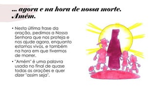 ... agora e na hora de nossa morte.
Amém.
• Nesta última frase da
oração, pedimos a Nossa
Senhora que nos proteja e
nos ajude agora, enquanto
estamos vivos, e também
na hora em que tivermos
de morrer.
• "Amém" é uma palavra
usada no final de quase
todas as orações e quer
dizer "assim seja".
 