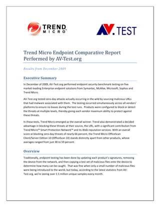  
                
Trend Micro Endpoint Comparative Report 
Performed by AV‐Test.org 
Results from December 2009 


Executive Summary 
In December of 2009, AV‐Test.org performed endpoint security benchmark testing on five 
market‐leading Enterprise endpoint solutions from Symantec, McAfee, Microsoft, Sophos and 
Trend Micro.  

AV‐Test.org tested zero‐day attacks actually occurring in the wild by sourcing malicious URLs 
that had malware associated with them.  The testing occurred simultaneously across all vendors’ 
platforms to ensure no biases during the test runs.  Products were configured to block or detect 
the threats at multiple levels, thereby giving each vendor maximum ability to protect against 
these threats.  

In these tests, Trend Micro emerged as the overall winner. Trend also demonstrated a decided 
advantage in blocking these threats at their source, the URL, with a significant contribution from 
Trend Micro™ Smart Protection Network™ and its Web reputation services. With an overall 
score at blocking zero‐day threats of nearly 66 percent, the Trend Micro OfficeScan 
Client/Server Edition 10 (OfficeScan 10) stands distinctly apart from other products, whose 
averages ranged from just 38 to 59 percent. 


Overview 
Traditionally, endpoint testing has been done by updating each product’s signatures, removing 
the device from the network, and then copying a test set of malicious files onto the device to 
determine how many can be caught.  That was fine when only a small number of malicious files 
were being introduced to the world, but today, according to the latest statistics from AV‐
Test.org, we’re seeing over 1.5 million unique samples every month. 

 
 