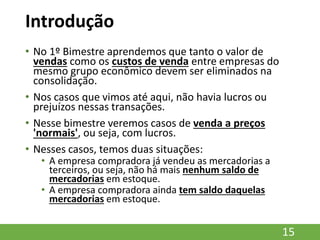 Introdução
• No 1º Bimestre aprendemos que tanto o valor de
vendas como os custos de venda entre empresas do
mesmo grupo econômico devem ser eliminados na
consolidação.
• Nos casos que vimos até aqui, não havia lucros ou
prejuízos nessas transações.
• Nesse bimestre veremos casos de venda a preços
'normais', ou seja, com lucros.
• Nesses casos, temos duas situações:
• A empresa compradora já vendeu as mercadorias a
terceiros, ou seja, não há mais nenhum saldo de
mercadorias em estoque.
• A empresa compradora ainda tem saldo daquelas
mercadorias em estoque.
15
 