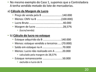 • No mesmo exemplo do Caso 1, supomos que a Controladora
A tenha vendido metade do lote de mercadorias.
a) Cálculo da Margem de Lucro
• Preço de venda pela B ............................140.000
• Menos: CMV na B .................................(100.000)
• Lucro Bruto ..............................................40.000
• Margem de lucro .....................................28,57%
• (lucro/venda)
• b) Cálculo do lucro no estoque
• Estoque adquirido da B .........................140.000
• Menos: estoque vendido a terceiros .... (70.000)
• Saldo em estoque na A ...........................70.000
• Menos: Lucro não realizado em A ..........20.000
• calculado pela margem de 28,57%
• Estoque remanescente ...........................50.000
• excluído o lucro de B
20
 