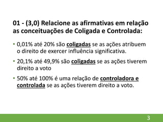 01 - (3,0) Relacione as afirmativas em relação
as conceituações de Coligada e Controlada:
• 0,01% até 20% são coligadas se as ações atribuem
o direito de exercer influência significativa.
• 20,1% até 49,9% são coligadas se as ações tiverem
direito a voto
• 50% até 100% é uma relação de controladora e
controlada se as ações tiverem direito a voto.
3
 