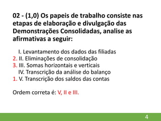 02 - (1,0) Os papeis de trabalho consiste nas
etapas de elaboração e divulgação das
Demonstrações Consolidadas, analise as
afirmativas a seguir:
I. Levantamento dos dados das filiadas
2. II. Eliminações de consolidação
3. III. Somas horizontais e verticais
IV. Transcrição da análise do balanço
1. V. Transcrição dos saldos das contas
Ordem correta é: V, II e III.
4
 