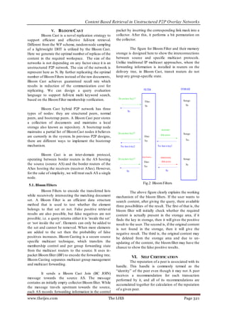 Content Based Retrieval in Unstructured P2P Overlay Networks

                V. B LOOM CAS T                                packet by inserting the corresponding link mask into a
          Bloom Cast is a novel replication strategy to        collector. After this, it performs a bit permutation on
support efficient and effective full-text retrieval.           the collector.
Different from the WP scheme, random node sampling
of a lightweight DHT is utilized by the Bloom Cast.                     The figure for Bloom Filter and their memory
Here we generate the optimal number of replicas of the         storage is designed here to show the interconnections
content in the required workspace. The size of the             between source and specific multicast protocols.
networks is not depending on any factor since it is an         Unlike traditional IP multicast approaches, where the
unstructured P2P network. The size of the network is           forwarding information is installed in routers on the
represent here as N. By further replicating the optimal        delivery tree, in Bloom Cast, transit routers do not
number of Bloom Filters instead of the raw documents,          keep any group-specific state.
Bloom Cast achieves guaranteed recall rate which
results in reduction of the communication cost for
replicating. We can design a query evaluation
language to support full-text multi keyword search,
based on the Bloom Filter membership verification.

         Bloom Cast hybrid P2P network has three
types of nodes: they are structured peers, normal
peers, and bootstrap peers. A Bloom Cast peer stores
a collection of documents and maintains a local
storage also known as repository. A bootstrap node
maintains a partial list of Bloom Cast nodes it believes
are currently in the system. In previous P2P designs,
there are different ways to implement the bootstrap
mechanism.

          Bloom Cast is an inter-domain protocol,
operating between border routers in the AS hosting
the source (source AS) and the border routers of the
ASes hosting the receivers (receiver ASes). However,
for the sake of simplicity, we will treat each AS a single
node.
                                                                                  Fig.2 Bloom Filters
 5.1. Bloom Filters
          Bloom Filters to encode the transferred lists                  The above figure clearly explains the working
while recursively intersecting the matching document           mechanism of the bloom filters. If the user wants to
set. A Bloom Filter is an efficient data structure             search content, after giving the query, there available
method that is used to test whether the element                three possibilities of the result. The first of that is, the
belongs to that set or not. False positive retrieval           bloom filter will initially check whether the required
results are also possible, but false negatives are not         content is actually present in the storage area, if it
possible; i.e. a query returns either it is „inside the set‟   finds the key in storage, then it will gives the positive
or „not inside the set‟. Elements can only be added to         result to the user. The second is, if the original content
the set and cannot be removed. When more elements              is not found in the storage, then it will give the
are added to the set then the probability of false             negative result. The third is, the original content may
positives increases. Bloom Casting is a secure source          be deleted from the storage area and due to un-
specific multicast technique, which transfers the              updating of the content, the bloom filter may have the
membership control and per group forwarding state              chance to show the false positive results.
from the multicast routers to the source. It uses in-
packet Bloom filter (iBF) to encode the forwarding tree.
                                                                          VI. SELF CERTIFICATION
Bloom Casting separates multicast group management
                                                                        The reputation of a peer is associated with its
and multicast forwarding.
                                                               handle. This handle is commonly termed as the
                                                               “identity” of the peer even though it may not A peer
         It sends a Bloom Cast Join (BC JOIN)
                                                               receives a recommendation for each transaction
message towards the source AS. The message
                                                               performed by it, and all of its recommendations are
contains an initially empty collector Bloom filter. While
                                                               accumulated together for calculation of the reputation
the message travels upstream towards the source,
                                                               of a given peer.
each AS records forwarding information in the control
www.theijes.com                                           The IJES                                             Page 321
 