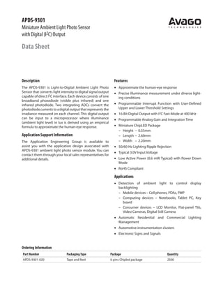 APDS-9301
Miniature Ambient Light Photo Sensor
with Digital (I2C) Output
Data Sheet
Description
The APDS-9301 is Light-to-Digital Ambient Light Photo
Sensor that converts light intensity to digital signal output
capable of direct I2C interface. Each device consists of one
broadband photodiode (visible plus infrared) and one
infrared photodiode. Two integrating ADCs convert the
photodiodecurrentstoadigitaloutputthatrepresentsthe
irradiance measured on each channel. This digital output
can be input to a microprocessor where illuminance
(ambient light level) in lux is derived using an empirical
formula to approximate the human-eye response.
Application Support Information
The Application Engineering Group is available to
assist you with the application design associated with
APDS-9301 ambient light photo sensor module. You can
contact them through your local sales representatives for
additional details.
Features
•	 Approximate the human-eye response
•	 Precise Illuminance measurement under diverse light-
ing conditions
•	 Programmable Interrupt Function with User-Defined
Upper and Lower Threshold Settings
•	 16-Bit Digital Output with I2C Fast-Mode at 400 kHz
•	 Programmable Analog Gain and Integration Time
•	 Miniature ChipLED Package
–	 Height	 –	 0.55mm
–	 Length	–	 2.60mm
–	 Width	 –	 2.20mm
•	 50/60-Hz Lighting Ripple Rejection
•	 Typical 3.0V Input Voltage
•	 Low Active Power (0.6 mW Typical) with Power Down
Mode
•	 RoHS Compliant
Applications
•	 Detection of ambient light to control display
backlighting
–	 Mobile devices – Cell phones, PDAs, PMP
–	 Computing devices – Notebooks, Tablet PC, Key
board
–	 Consumer devices – LCD Monitor, Flat-panel TVs,
Video Cameras, Digital Still Camera
•	 Automatic Residential and Commercial Lighting
Management
•	 Automotive instrumentation clusters
•	 Electronic Signs and Signals
Ordering Information
Part Number PackagingType Package Quantity
APDS-9301-020 Tape and Reel 6-pins Chipled package 2500
 