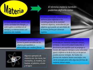 El término materia también
podemos definirlo como:

Es todo aquello que posee una
cierta cantidad de energía, y
está sujeto a cambios en el
tiempo y a interacciones con
aparatos de medida.

En física y filosofía, materia es el
término para referirse a los
constituyentes de la realidad
material objetiva, entendiendo por
objetiva que pueda ser percibida de
la misma forma por diversos
sujetos.

Se considera que es lo que
forma la parte sensible de los
objetos perceptibles o
detectables por medios físicos.

Algunos ejemplos de
materia son: las rocas, las
montañas, la madera, los
huesos, el plástico, el aire
y el agua.

En el contexto de la física moderna se
entiende por materia cualquier campo,
entidad, o discontinuidad traducible a
fenómeno perceptible que se propaga a
través del espacio-tiempo a una velocidad
igual o inferior a la de la luz y a la que se
pueda asociar energía. Así todas las
formas de materia tienen asociadas una
cierta energía pero sólo algunas formas de
materia tienen masa.

 