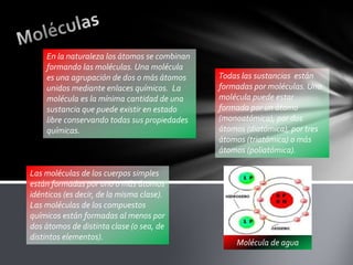 En la naturaleza los átomos se combinan
formando las moléculas. Una molécula
es una agrupación de dos o más átomos
unidos mediante enlaces químicos. La
molécula es la mínima cantidad de una
sustancia que puede existir en estado
libre conservando todas sus propiedades
químicas.

Las moléculas de los cuerpos simples
están formadas por uno o más átomos
idénticos (es decir, de la misma clase).
Las moléculas de los compuestos
químicos están formadas al menos por
dos átomos de distinta clase (o sea, de
distintos elementos).

Todas las sustancias están
formadas por moléculas. Una
molécula puede estar
formada por un átomo
(monoatómica), por dos
átomos (diatómica), por tres
átomos (triatómica) o más
átomos (poliatómica).

Molécula de agua

 