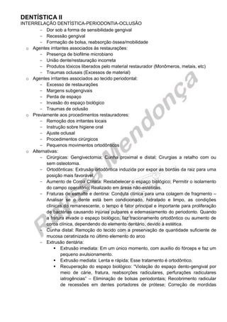 DENTÍSTICA II 
INTERRELAÇÃO DENTÍSTICA-PERIODONTIA-OCLUSÃO 
Dor sob a forma de sensibilidade gengival 
Recessão gengival 
Formação de bolsa, reabsorção óssea/mobilidade 
o Agentes irritantes associados às restaurações: 
Presença de biofilme microbiano 
União dente/restauração incorreta 
Produtos tóxicos liberados pelo material restaurador (Monômeros, metais, etc) 
Traumas oclusais (Excessos de material) 
o Agentes irritantes associados ao tecido periodontal: 
Excesso de restaurações 
Margens subgengivais 
Perda de espaço 
Invasão do espaço biológico 
Traumas de oclusão 
o Previamente aos procedimentos restauradores: 
Remoção dos irritantes locais 
Instrução sobre higiene oral 
Ajuste oclusal 
Procedimentos cirúrgicos 
Pequenos movimentos ortodônticos 
o Alternativas: 
Cirúrgicas: Gengivectomia; Cunha proximal e distal; Cirurgias a retalho com ou sem osteotomia. 
Ortodônticas: Extrusão ortodôntica induzida por expor as bordas da raiz para uma posição mais favorável. 
Aumento de Coroa Clínica: Restabelecer o espaço biológico; Permitir o isolamento do campo operatório; Realizado em áreas não-estéticas. 
Fraturas de esmalte e dentina: Conduta clínica para uma colagem de fragmento – Analisar se o dente está bem condicionado, hidratado e limpo, as condições clínicas do remanescente, o tempo é fator principal e importante para proliferação de bactérias causando injúrias pulpares e edemasiamento do periodonto. Quando a fratura invade o espaço biológico, faz tracionamento ortodôntico ou aumento de coroa clínica, dependendo do elemento dentário, devido à estética. 
Cunha distal: Remoção do tecido com a preservação de quantidade suficiente de mucosa ceratinizada no último elemento do arco 
Extrusão dentária: 
 Extrusão imediata: Em um único momento, com auxílio do fórceps e faz um pequeno avulsionamento. 
 Extrusão mediata: Lenta e rápida; Esse tratamento é ortodôntico. 
 Recuperação do espaço biológico: “Violação do espaço dento-gengival por meio de cárie, fratura, reabsorções radiculares, perfurações radiculares iatrogências” – Eliminação de bolsas periodontais; Recobrimento radicular de recessões em dentes portadores de prótese; Correção de mordidas  