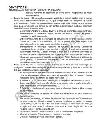 DENTÍSTICA II 
INTERRELAÇÃO DENTÍSTICA-PERIODONTIA-OCLUSÃO 
abertas; Aumento da espessura do septo ósseo interproximal de raízes muito próximas. 
o Contornos axiais – Há as papilas gengivais, vestibular e lingual, ligadas entre si por um tecido não-queratinizado chamado “col”. O que protege esse “col” é o ponto de contato entre os dentes; Assim, em restaurações indiretas deve estar atento para o contorno axial, pois ou vai estar sem contato ou com contato excessivo (Em condições anormais), devendo ficar atento quanto a isso: 
Contorno IDEAL: Deve-se tentar devolver a forma do elemento dentário dentro dos conhecimentos da anatomia. Assim, haverá um correto controle da placa e proteção dos tecidos gengivais. 
Subcontorno: A falta de reconstrução da convexidade do terço cervical; É menos prejudicial do que o sobrecontorno; Os sulcos gengivo-marginais expostos ao traumatismo alimentar pode causar gengivite marginal. 
Sobrecontorno: A constrição excessiva da curvatura do dente; “Demasiada” proteção ao tecido gengival o que impedirá o estímulo dos alimentos e a ação de auto-limpeza normais; O tecido começa a ficar fino e a inflamar associado ao acúmulo de placa; Procedimentos de higiene oral são incapazes de controlar a placa com consequente instalação de gengivite; Assim favorece o acúmulo de placa gerando a inflamação, necessitando de um acabamento e polimento deixando as superfícies mais lisas. 
o Manutenção do ponto de contato (Retirar a cunha de madeira em uma restauração de amálgama pela vestibular ou lingual, já a resina composta está polimerizada, então não tem que obedecer a uma direção certa): 
As faces proximais dos dentes devem sempre conservar o seu contorno natural para se relacionarem através das áreas de contato, a fim de manter o espaço necessário para o alojamento da papila interdental. 
A função da cunha de madeira, e vantagem, é compensar a espessura da matriz. 
Essas superfícies proximais são planas e convexas, onde a papila preenche a base das ameias e o espaço interdentário. 
A falta do ponto de contato leva a um trauma alimentar direto, e já o excesso, causa retenção. 
Em dentes anteriores, os pontos de contato são localizados no terço incisal das faces proximais. 
Em dentes posteriores, os pontos de contato são localizados no 1/3 oclusal das paredes proximais (Mesial e distal) e metade vestibular do dente, no sentido vestíbulo-lingual, abaixo do vértice das cristas marginais, como forma de proteger a papila da impactação do alimento; Isso implica numa direção da cunha de madeira que deve ser línguo-vestibular. 
Importância do uso do sistema matriz-cunhas e matrizes bem adaptadas. 
Matrizes universais: Pré-fabricadas ou sistema porta-matriz. 
Cunha de madeira: Devolve anatomia do contato. 
 