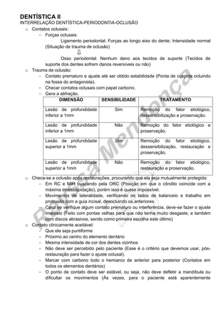 DENTÍSTICA II 
INTERRELAÇÃO DENTÍSTICA-PERIODONTIA-OCLUSÃO 
o Contatos oclusais: 
Forças oclusais: 
Ligamento periodontal: Forças ao longo eixo do dente; Intensidade normal (Situação de trauma de oclusão) 
Osso periodontal: Nenhum dano aos tecidos de suporte (Tecidos de suporte dos dentes sofrem danos reversíveis ou não) 
o Trauma de oclusão: 
Contato prematuro e ajuste até ser obtido estabilidade (Ponta de cúspide ocluindo na fossa do antagonista). 
Checar contatos oclusais com papel carbono. 
Gera a abfração. 
DIMENSÃO 
SENSIBILIDADE 
TRATAMENTO 
Lesão de profundidade inferior a 1mm 
Sim 
Remoção do fator etiológico, dessensibilização e proservação. 
Lesão de profundidade inferior a 1mm 
Não 
Remoção do fator etiológico e proservação. 
Lesão de profundidade superior a 1mm 
Sim 
Remoção do fator etiológico, dessensibilização, restauração e proservação. 
Lesão de profundidade superior a 1mm 
Não 
Remoção do fator etiológico, restauração e proservação. 
o Checa-se a oclusão após restaurações, procurando que ela seja mutualmente protegida: 
Em RC e MIH buscando pela ORC (Posição em que o côndilo coincide com a máxima intercuspidação), porém isso é quase impossível. 
Movimentos de lateralidade, verificando os lados de balanceio e trabalho em protrusão com a guia incisal, desocluindo os anteriores. 
Caso se verifique algum contato prematuro ou interferência, deve-se fazer o ajuste imediato (Feito com pontas velhas para que não tenha muito desgaste, e também com discos abrasivos, sendo como primeira escolha este último) 
o Contato clinicamente aceitável: 
Que ele seja puntiforme 
Próximo ao centro do elemento dentário 
Mesma intensidade de cor dos dentes vizinhos 
Não deve ser percebido pelo paciente (Esse é o critério que devemos usar, pós- restauração para fazer o ajuste oclusal). 
Marcar com carbono todo o hemiarco de anterior para posterior (Contatos em todos os elementos dentários) 
O ponto de contato deve ser estável, ou seja, não deve defletir a mandíbula ou dificultar os movimentos (Às vezes, para o paciente está aparentemente  