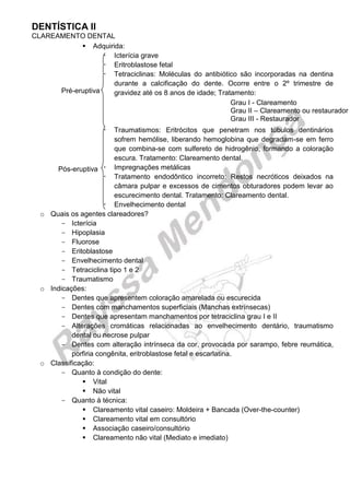DENTÍSTICA II 
CLAREAMENTO DENTAL 
 Adquirida: 
 Icterícia grave 
 Eritroblastose fetal 
 Tetraciclinas: Moléculas do antibiótico são incorporadas na dentina durante a calcificação do dente. Ocorre entre o 2º trimestre de gravidez até os 8 anos de idade; Tratamento: 
 Traumatismos: Eritrócitos que penetram nos túbulos dentinários sofrem hemólise, liberando hemoglobina que degradam-se em ferro que combina-se com sulfereto de hidrogênio, formando a coloração escura. Tratamento: Clareamento dental. 
 Impregnações metálicas 
 Tratamento endodôntico incorreto: Restos necróticos deixados na câmara pulpar e excessos de cimentos obturadores podem levar ao escurecimento dental. Tratamento: Clareamento dental. 
 Envelhecimento dental 
o Quais os agentes clareadores? 
Icterícia 
Hipoplasia 
Fluorose 
Eritoblastose 
Envelhecimento dental 
Tetraciclina tipo 1 e 2 
Traumatismo 
o Indicações: 
Dentes que apresentem coloração amarelada ou escurecida 
Dentes com manchamentos superficiais (Manchas extrínsecas) 
Dentes que apresentam manchamentos por tetraciclina grau I e II 
Alterações cromáticas relacionadas ao envelhecimento dentário, traumatismo dental ou necrose pulpar 
Dentes com alteração intrínseca da cor, provocada por sarampo, febre reumática, porfiria congênita, eritroblastose fetal e escarlatina. 
o Classificação: 
Quanto à condição do dente: 
 Vital 
 Não vital 
Quanto à técnica: 
 Clareamento vital caseiro: Moldeira + Bancada (Over-the-counter) 
 Clareamento vital em consultório 
 Associação caseiro/consultório 
 Clareamento não vital (Mediato e imediato) 
Grau I - Clareamento 
Grau II – Clareamento ou restaurador 
Grau III - Restaurador 
Pré-eruptiva 
Pós-eruptiva  
