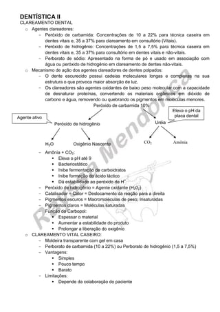 DENTÍSTICA II 
CLAREAMENTO DENTAL 
o Agentes clareadores: 
Peróxido de carbamida: Concentrações de 10 a 22% para técnica caseira em dentes vitais e, 35 a 37% para clareamento em consultório (Vitais). 
Peróxido de hidrogênio: Concentrações de 1,5 a 7,5% para técnica caseira em dentes vitais e, 35 a 37% para consultório em dentes vitais e não-vitais. 
Perborato de sódio: Apresentado na forma de pó e usado em associação com água ou peróxido de hidrogênio em clareamento de dentes não-vitais. 
o Mecanismo de ação dos agentes clareadores de dentes polpados: 
O dente escurecido possui cadeias moleculares longas e complexas na sua estrutura o que provoca maior absorção de luz. 
Os clareadores são agentes oxidantes de baixo peso molecular com a capacidade de desnaturar proteínas, convertendo os materiais orgânicos em dióxido de carbono e água, removendo ou quebrando os pigmentos em moléculas menores. 
Peróxido de carbamida 10% 
Amônia + CO2: 
 Eleva o pH até 9 
 Bacteriostático 
 Inibe fermentação de carboidratos 
 Inibe formação do ácido láctico 
 Dá estabilidade ao peróxido de H+ 
Peróxido de hidrogênio = Agente oxidante (H202) 
Catalisador = Calor = Deslocamento da reação para a direita 
Pigmentos escuros = Macromoléculas de peso; Insaturadas 
Pigmentos claros = Moléculas saturadas 
Função do Carbopol: 
 Espessar o material 
 Aumentar a estabilidade do produto 
 Prolongar a liberação do oxigênio 
o CLAREAMENTO VITAL CASEIRO: 
Moldeira transparente com gel em casa 
Perborato de carbamida (10 a 22%) ou Perborato de hidrogênio (1,5 a 7,5%) 
Vantagens: 
 Simples 
 Pouco tempo 
 Barato 
Limitações: 
 Depende da colaboração do paciente 
Peróxido de hidrogênio 
Uréia 
H2O Oxigênio Nascente 
CO2 Amônia 
Eleva o pH da placa dental 
Agente ativo  
